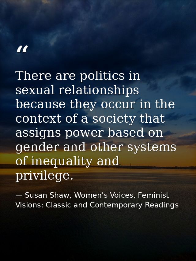 There are politics in sexual relationships because they occur in the context of a society that assigns power based on ge — Susan Shaw, Women's Voices, Feminist Visions: Classic and Contemporary Readings