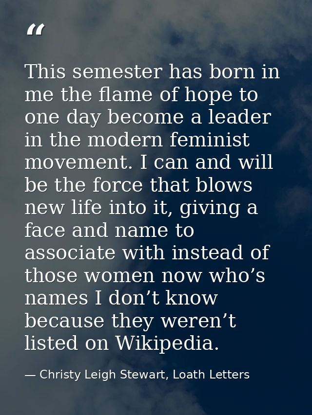 This semester has born in me the flame of hope to one day become a leader in the modern feminist movement. I can and wil — Christy Leigh Stewart, Loath Letters