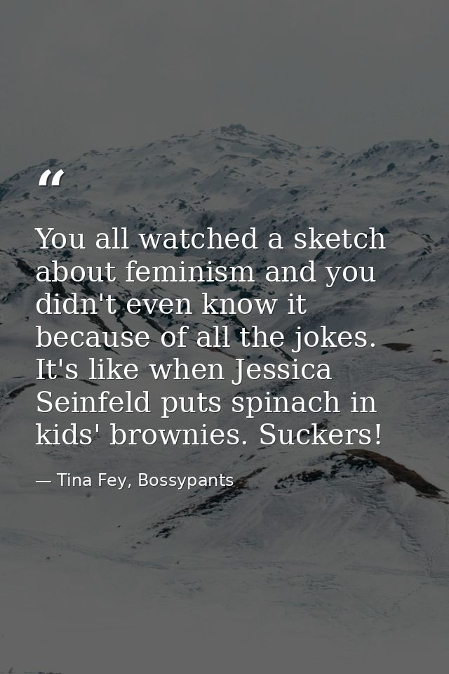 You all watched a sketch about feminism and you didn't even know it because of all the jokes. It's like when Jessica Sei — Tina Fey, Bossypants