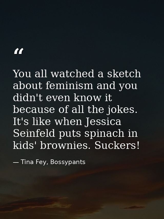 You all watched a sketch about feminism and you didn't even know it because of all the jokes. It's like when Jessica Sei — Tina Fey, Bossypants