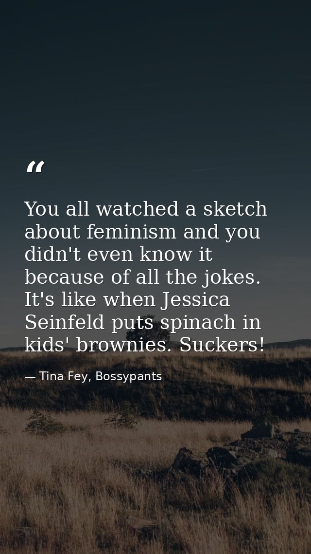 You all watched a sketch about feminism and you didn't even know it because of all the jokes. It's like when Jessica Sei — Tina Fey, Bossypants