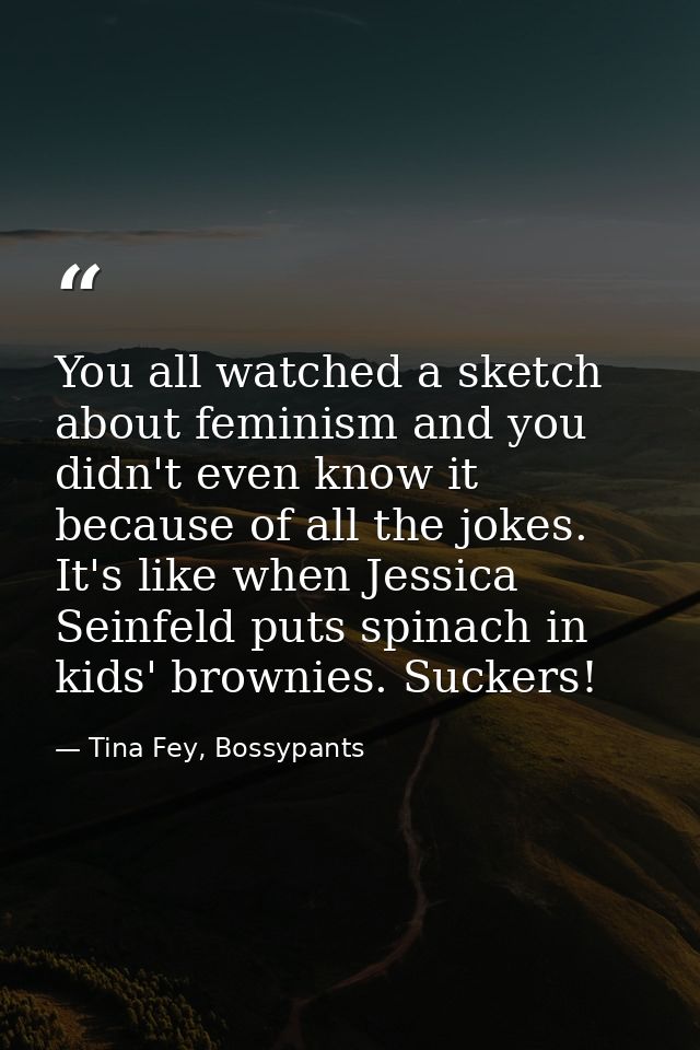 You all watched a sketch about feminism and you didn't even know it because of all the jokes. It's like when Jessica Sei — Tina Fey, Bossypants