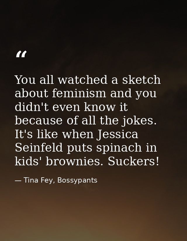 You all watched a sketch about feminism and you didn't even know it because of all the jokes. It's like when Jessica Sei — Tina Fey, Bossypants