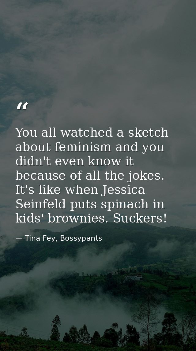 You all watched a sketch about feminism and you didn't even know it because of all the jokes. It's like when Jessica Sei — Tina Fey, Bossypants