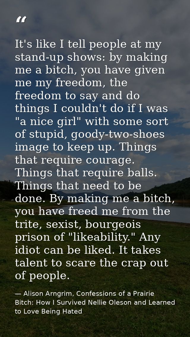 It's like I tell people at my stand-up shows: by making me a bitch, you have given me my freedom, the freedom to say and — Alison Arngrim, Confessions of a Prairie Bitch: How I Survived Nellie Oleson and Learned to Love Being Hated