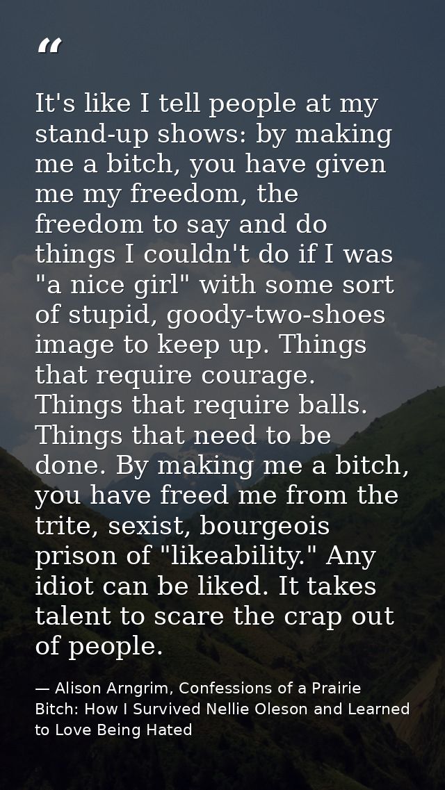 It's like I tell people at my stand-up shows: by making me a bitch, you have given me my freedom, the freedom to say and — Alison Arngrim, Confessions of a Prairie Bitch: How I Survived Nellie Oleson and Learned to Love Being Hated