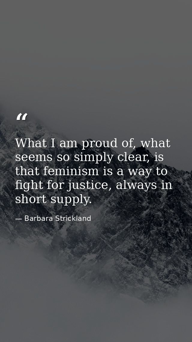 What I am proud of, what seems so simply clear, is that feminism is a way to fight for justice, always in short supply. — Barbara Strickland