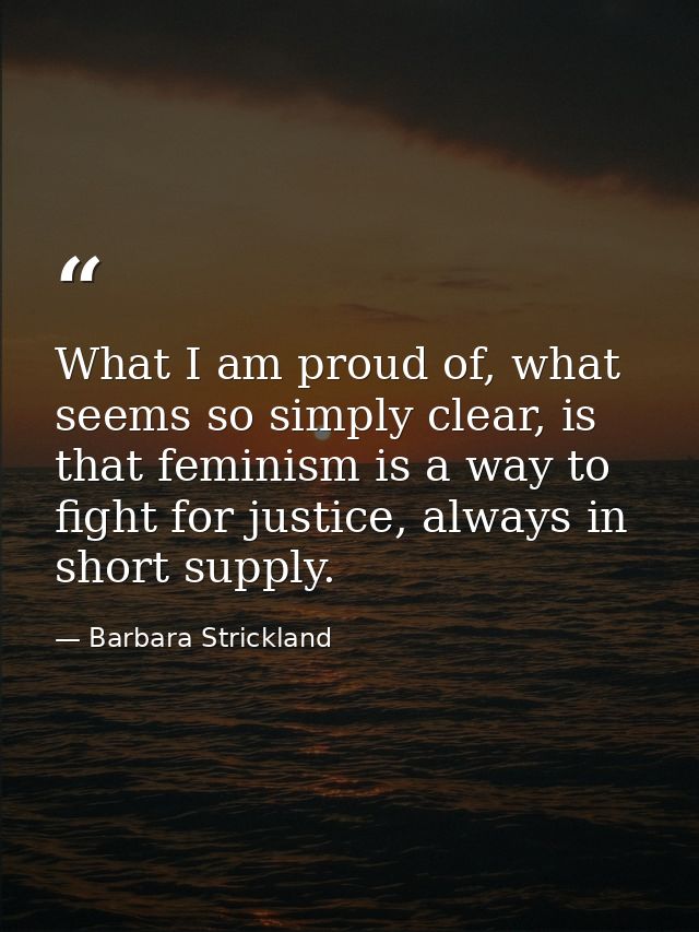 What I am proud of, what seems so simply clear, is that feminism is a way to fight for justice, always in short supply. — Barbara Strickland