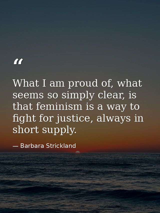What I am proud of, what seems so simply clear, is that feminism is a way to fight for justice, always in short supply. — Barbara Strickland