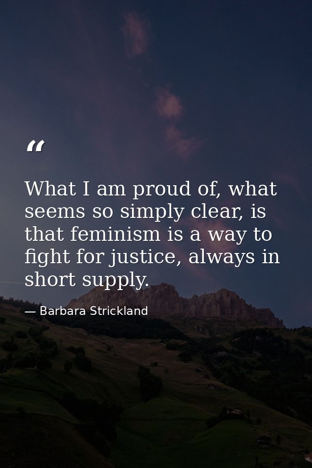 What I am proud of, what seems so simply clear, is that feminism is a way to fight for justice, always in short supply. — Barbara Strickland