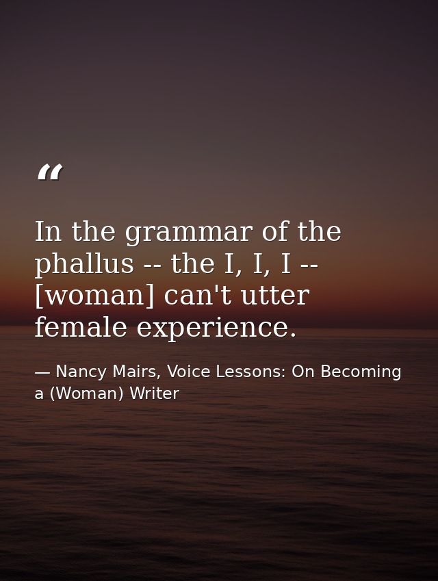 In the grammar of the phallus -- the I, I, I -- [woman] can't utter female experience. — Nancy Mairs, Voice Lessons: On Becoming a (Woman) Writer