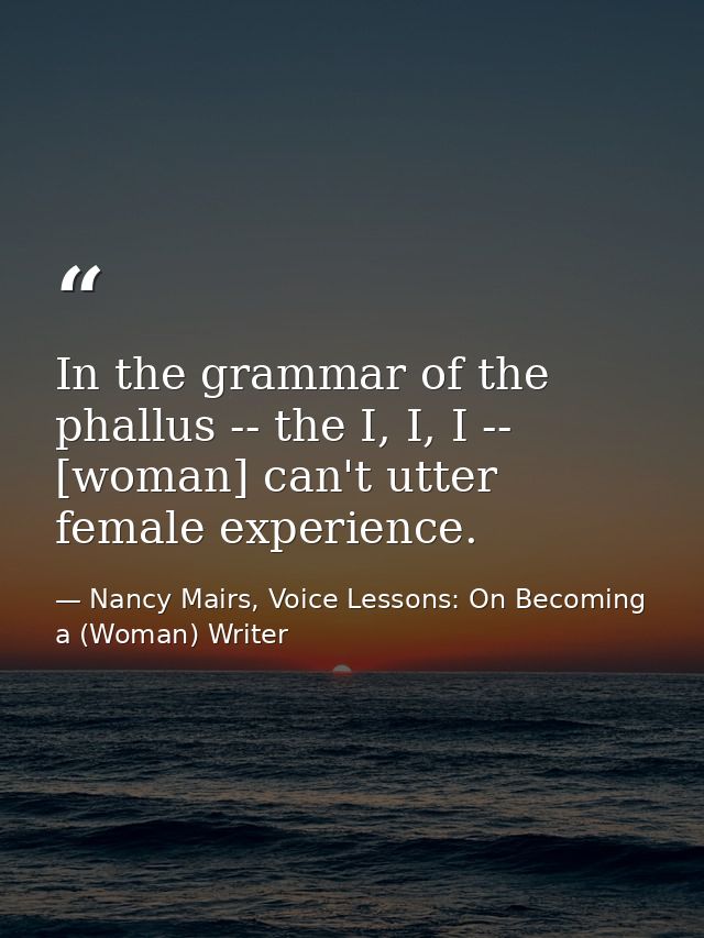 In the grammar of the phallus -- the I, I, I -- [woman] can't utter female experience. — Nancy Mairs, Voice Lessons: On Becoming a (Woman) Writer