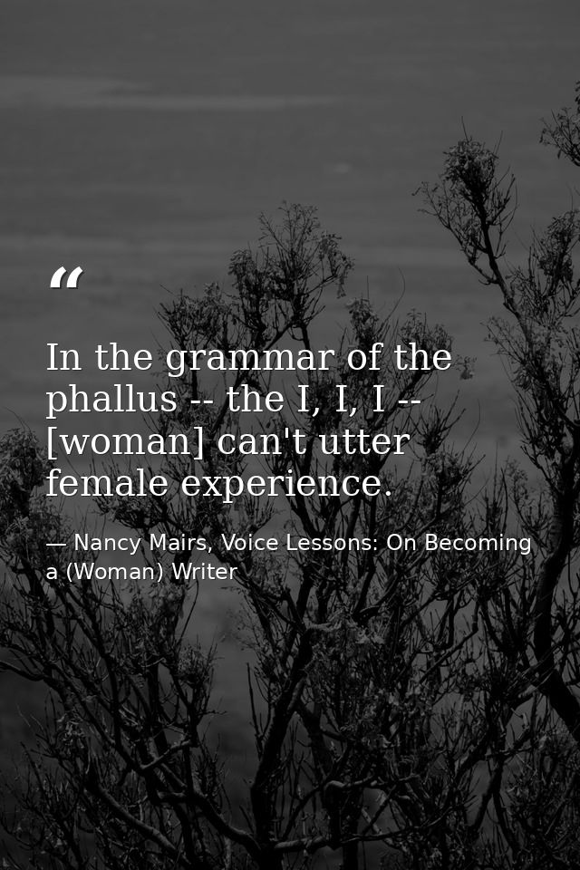 In the grammar of the phallus -- the I, I, I -- [woman] can't utter female experience. — Nancy Mairs, Voice Lessons: On Becoming a (Woman) Writer