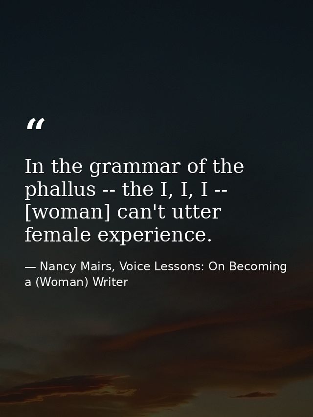 In the grammar of the phallus -- the I, I, I -- [woman] can't utter female experience. — Nancy Mairs, Voice Lessons: On Becoming a (Woman) Writer
