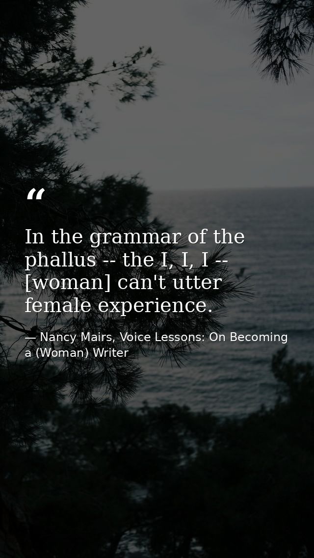 In the grammar of the phallus -- the I, I, I -- [woman] can't utter female experience. — Nancy Mairs, Voice Lessons: On Becoming a (Woman) Writer