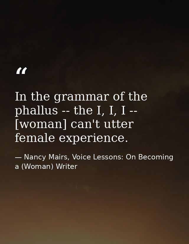 In the grammar of the phallus -- the I, I, I -- [woman] can't utter female experience. — Nancy Mairs, Voice Lessons: On Becoming a (Woman) Writer