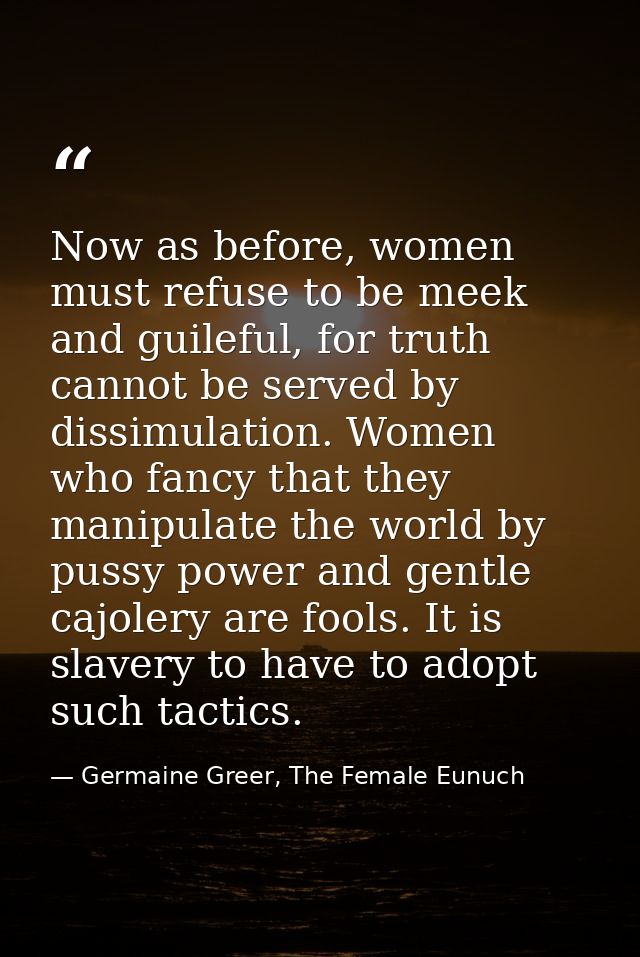 Now as before, women must refuse to be meek and guileful, for truth cannot be served by dissimulation. Women who fancy t — Germaine Greer, The Female Eunuch