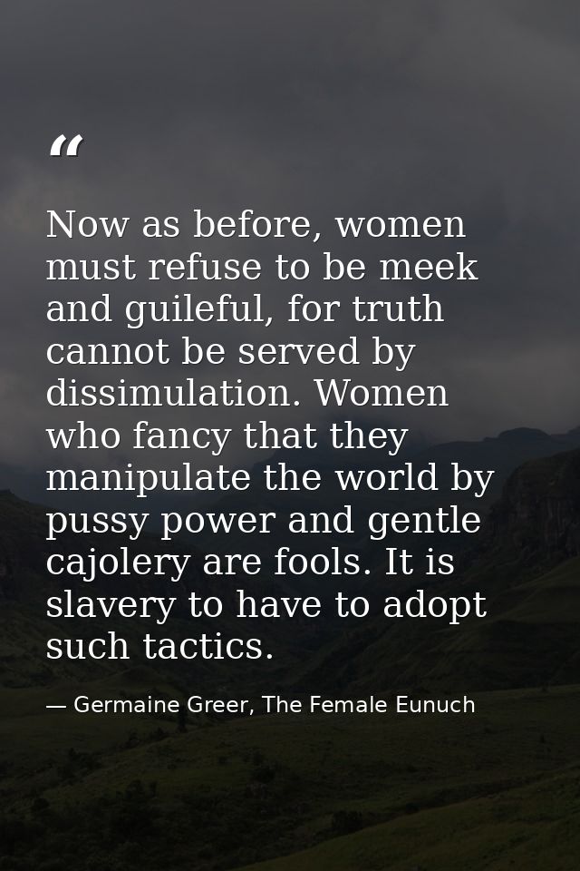 Now as before, women must refuse to be meek and guileful, for truth cannot be served by dissimulation. Women who fancy t — Germaine Greer, The Female Eunuch