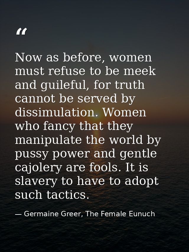 Now as before, women must refuse to be meek and guileful, for truth cannot be served by dissimulation. Women who fancy t — Germaine Greer, The Female Eunuch