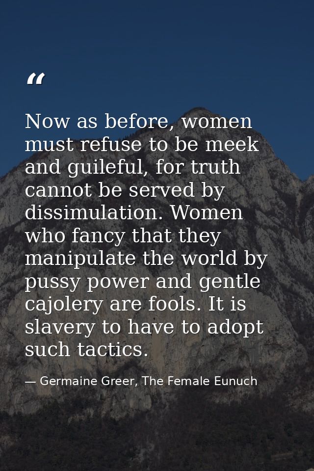 Now as before, women must refuse to be meek and guileful, for truth cannot be served by dissimulation. Women who fancy t — Germaine Greer, The Female Eunuch