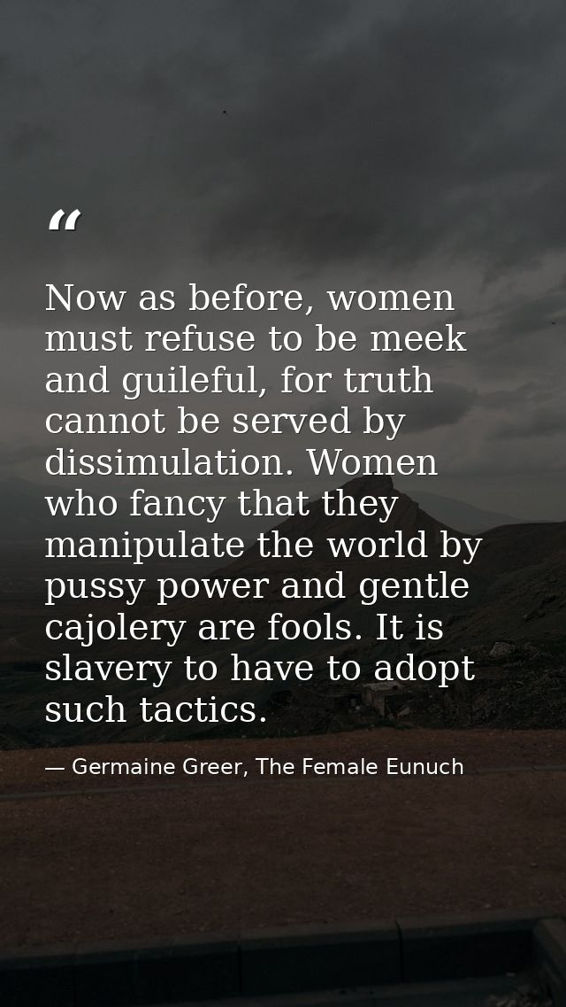 Now as before, women must refuse to be meek and guileful, for truth cannot be served by dissimulation. Women who fancy t — Germaine Greer, The Female Eunuch
