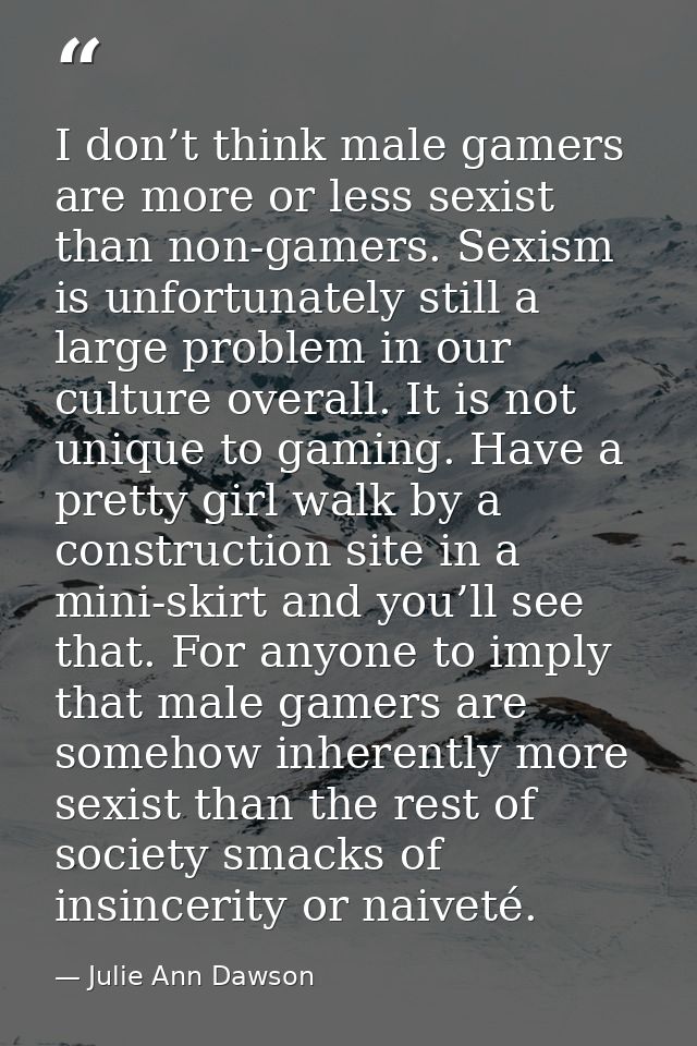 I don’t think male gamers are more or less sexist than non-gamers. Sexism is unfortunately still a large problem in our  — Julie Ann Dawson