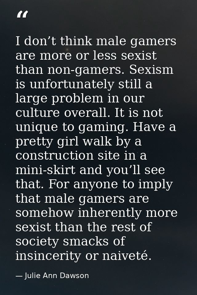 I don’t think male gamers are more or less sexist than non-gamers. Sexism is unfortunately still a large problem in our  — Julie Ann Dawson