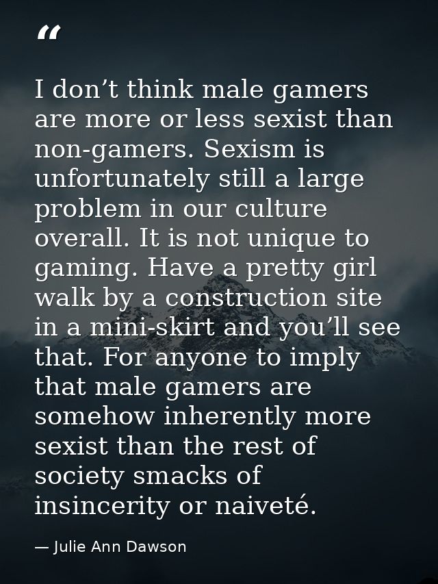 I don’t think male gamers are more or less sexist than non-gamers. Sexism is unfortunately still a large problem in our  — Julie Ann Dawson