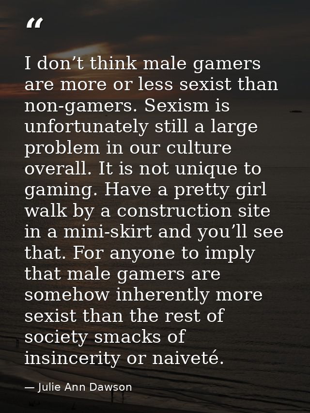I don’t think male gamers are more or less sexist than non-gamers. Sexism is unfortunately still a large problem in our  — Julie Ann Dawson