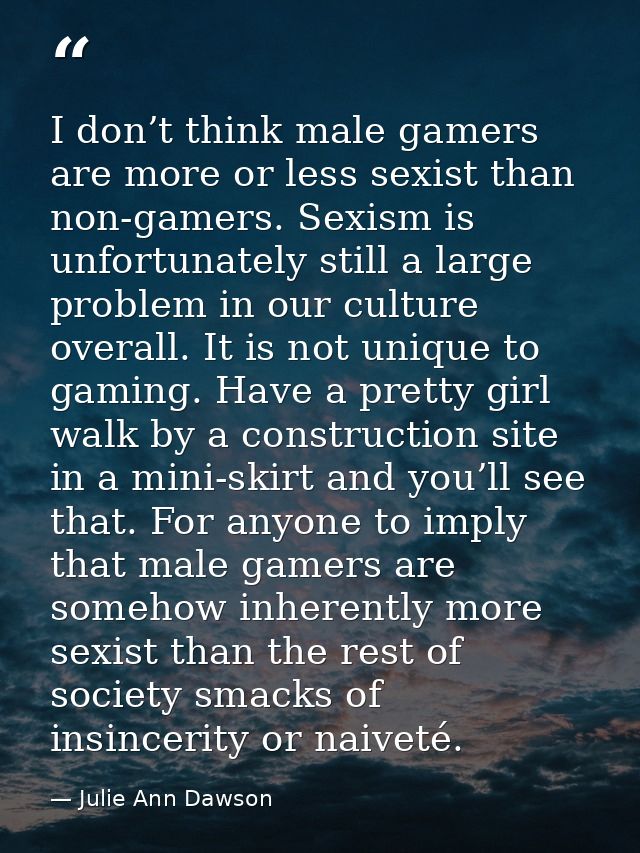 I don’t think male gamers are more or less sexist than non-gamers. Sexism is unfortunately still a large problem in our  — Julie Ann Dawson