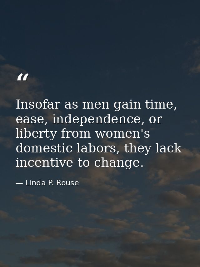 Insofar as men gain time, ease, independence, or liberty from women's domestic labors, they lack incentive to change. — Linda P. Rouse