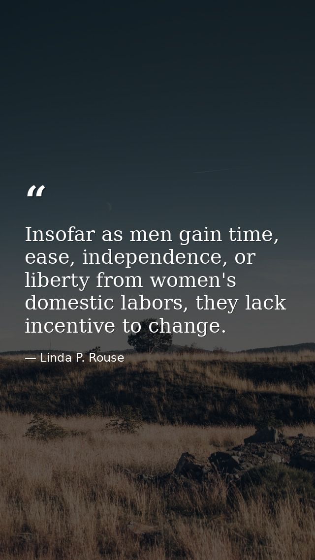 Insofar as men gain time, ease, independence, or liberty from women's domestic labors, they lack incentive to change. — Linda P. Rouse