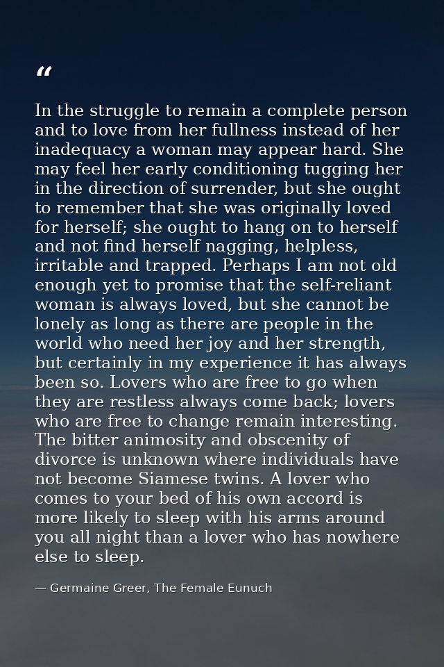 In the struggle to remain a complete person and to love from her fullness instead of her inadequacy a woman may appear h — Germaine Greer, The Female Eunuch