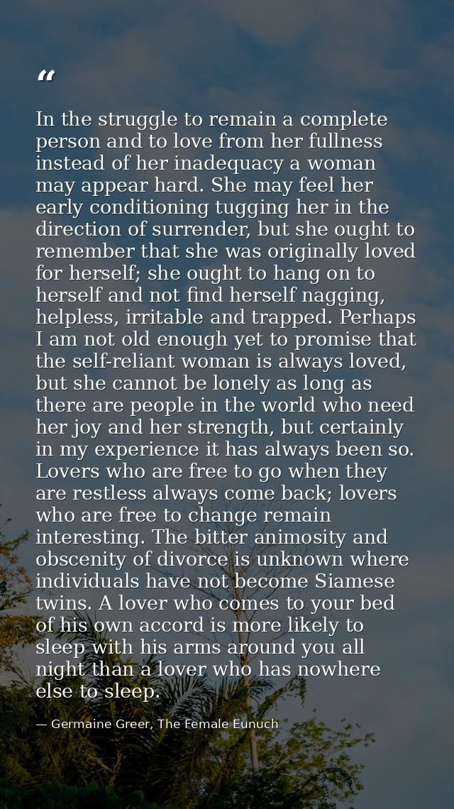 In the struggle to remain a complete person and to love from her fullness instead of her inadequacy a woman may appear h — Germaine Greer, The Female Eunuch