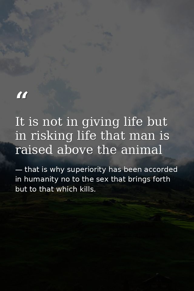 It is not in giving life but in risking life that man is raised above the animal — that is why superiority has been accorded in humanity no to the sex that brings forth but to that which kills.