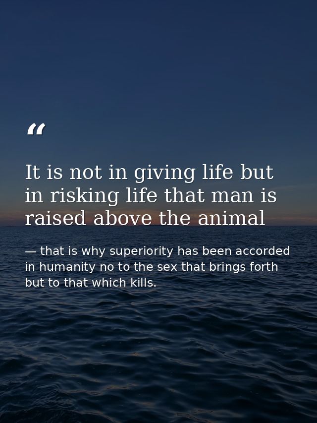 It is not in giving life but in risking life that man is raised above the animal — that is why superiority has been accorded in humanity no to the sex that brings forth but to that which kills.