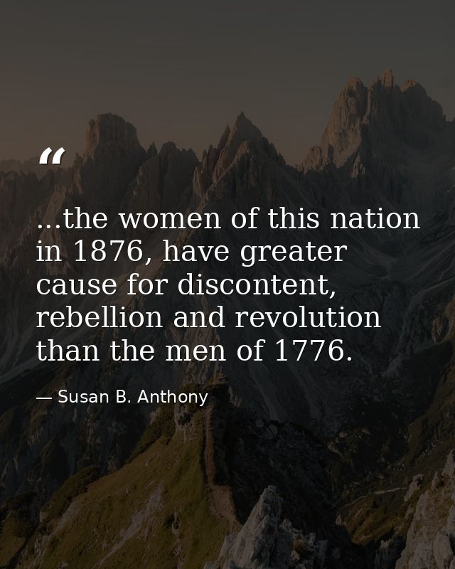 ...the women of this nation in 1876, have greater cause for discontent, rebellion and revolution than the men of 1776. — Susan B. Anthony