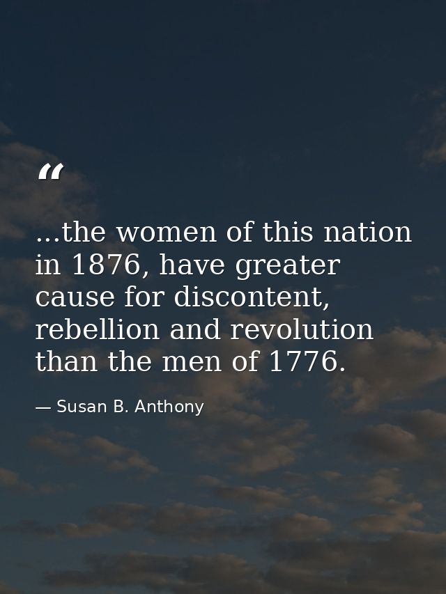 ...the women of this nation in 1876, have greater cause for discontent, rebellion and revolution than the men of 1776. — Susan B. Anthony