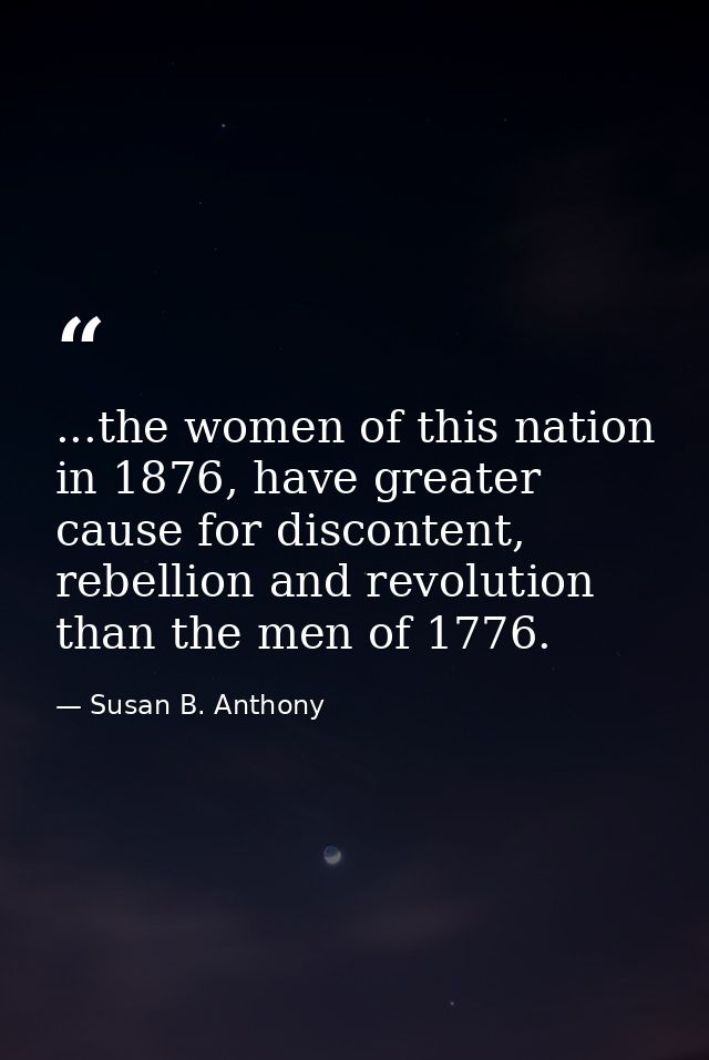 ...the women of this nation in 1876, have greater cause for discontent, rebellion and revolution than the men of 1776. — Susan B. Anthony