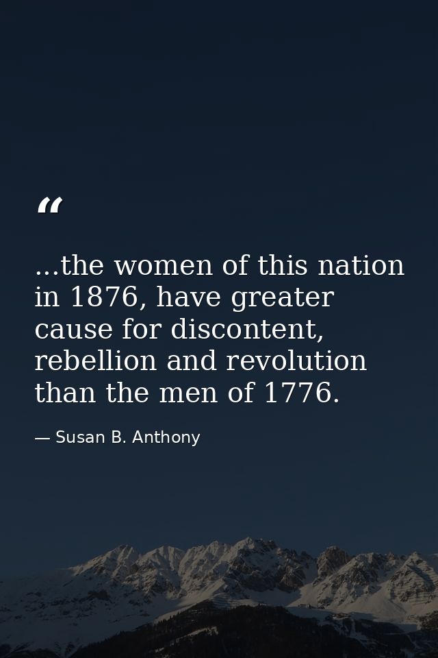 ...the women of this nation in 1876, have greater cause for discontent, rebellion and revolution than the men of 1776. — Susan B. Anthony