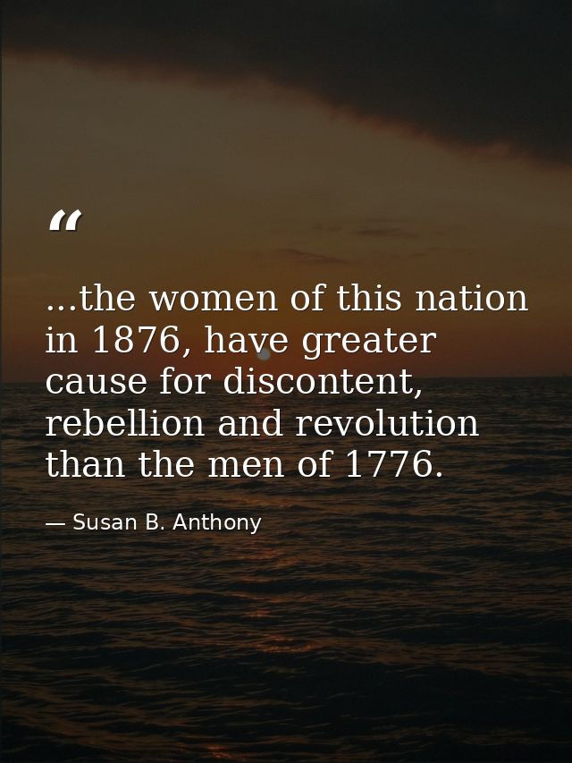 ...the women of this nation in 1876, have greater cause for discontent, rebellion and revolution than the men of 1776. — Susan B. Anthony