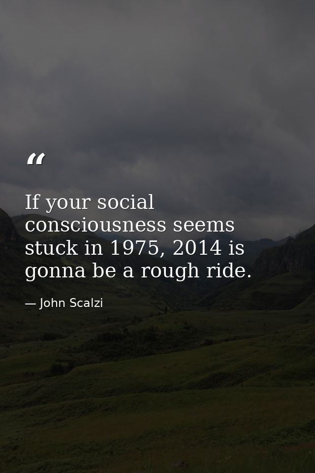 If your social consciousness seems stuck in 1975, 2014 is gonna be a rough ride. — John Scalzi