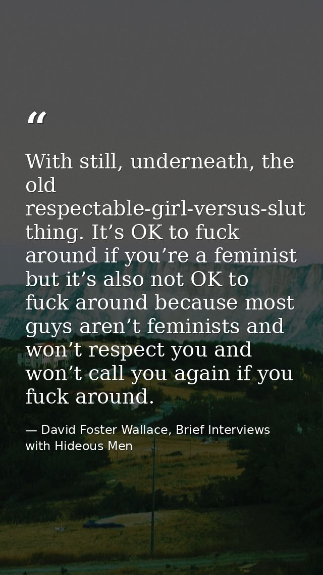 With still, underneath, the old respectable-girl-versus-slut thing. It’s OK to fuck around if you’re a feminist but it’s — David Foster Wallace, Brief Interviews with Hideous Men