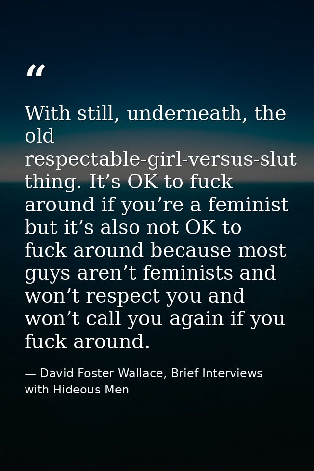 With still, underneath, the old respectable-girl-versus-slut thing. It’s OK to fuck around if you’re a feminist but it’s — David Foster Wallace, Brief Interviews with Hideous Men