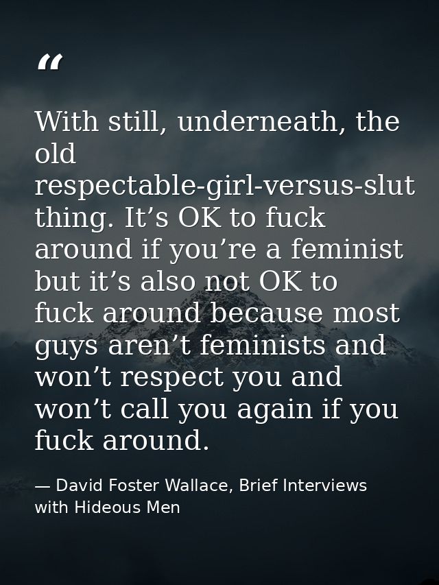 With still, underneath, the old respectable-girl-versus-slut thing. It’s OK to fuck around if you’re a feminist but it’s — David Foster Wallace, Brief Interviews with Hideous Men