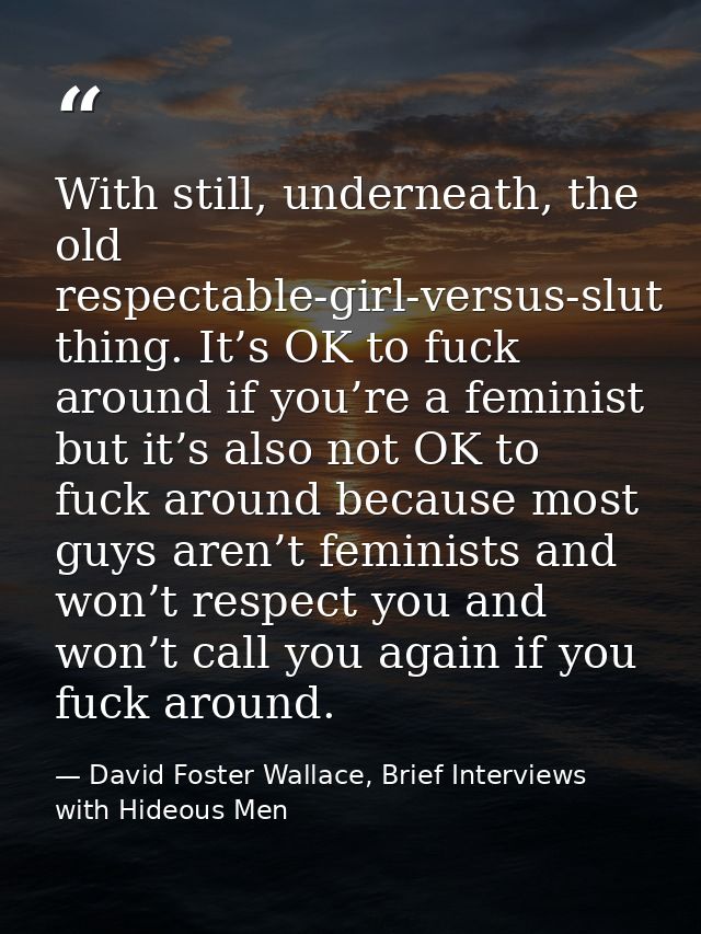With still, underneath, the old respectable-girl-versus-slut thing. It’s OK to fuck around if you’re a feminist but it’s — David Foster Wallace, Brief Interviews with Hideous Men