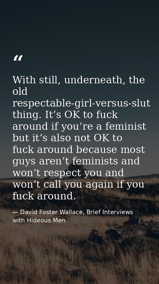 With still, underneath, the old respectable-girl-versus-slut thing. It’s OK to fuck around if you’re a feminist but it’s — David Foster Wallace, Brief Interviews with Hideous Men