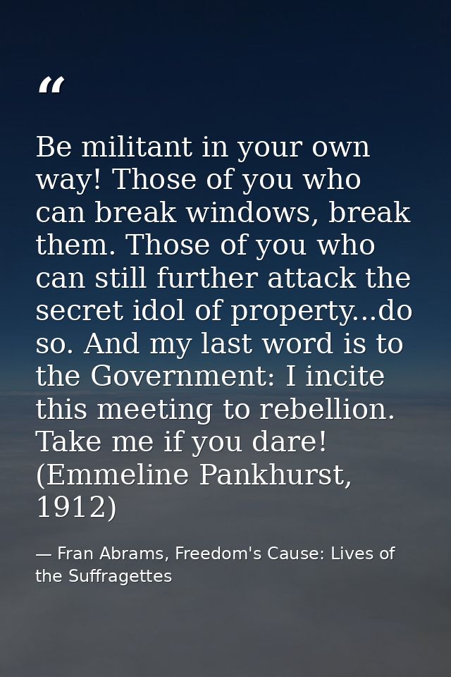 Be militant in your own way! Those of you who can break windows, break them. Those of you who can still further attack t — Fran Abrams, Freedom's Cause: Lives of the Suffragettes