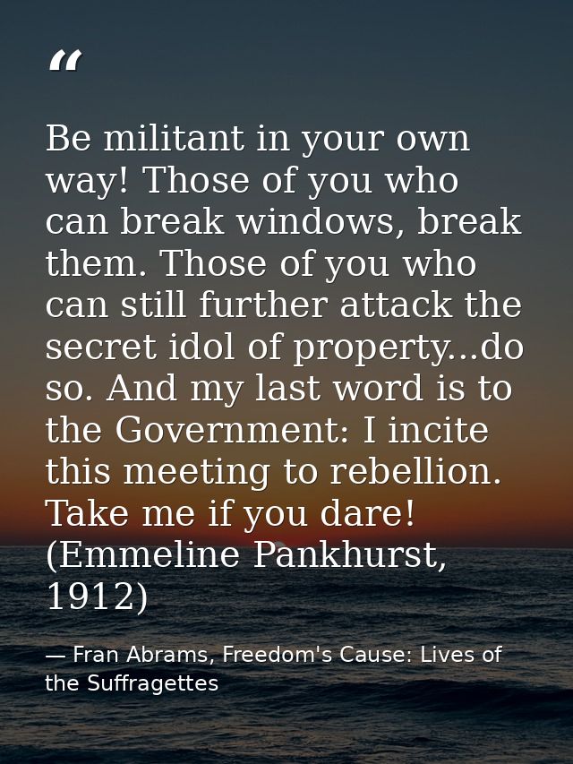Be militant in your own way! Those of you who can break windows, break them. Those of you who can still further attack t — Fran Abrams, Freedom's Cause: Lives of the Suffragettes
