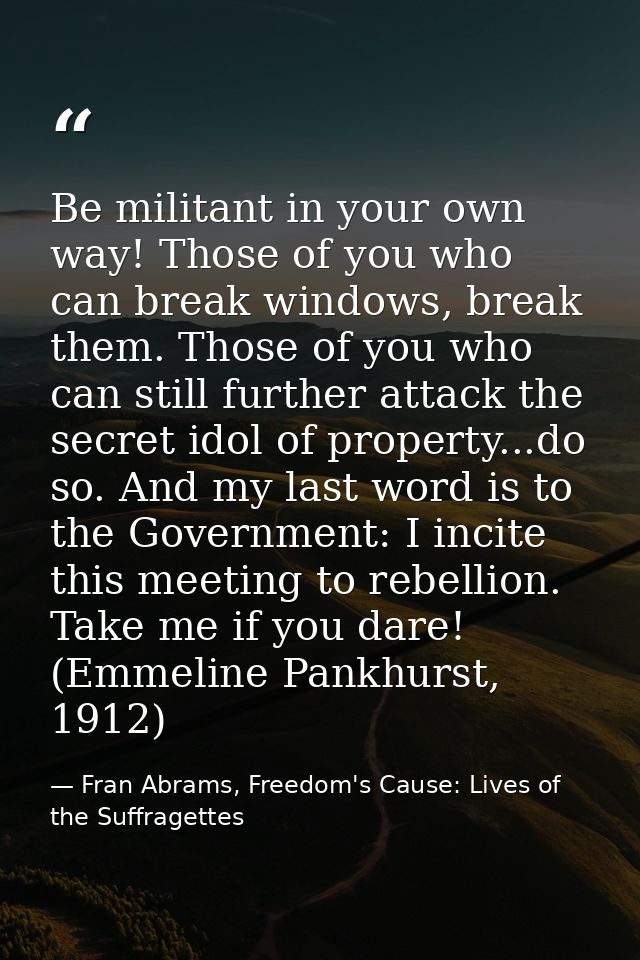 Be militant in your own way! Those of you who can break windows, break them. Those of you who can still further attack t — Fran Abrams, Freedom's Cause: Lives of the Suffragettes
